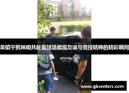 吴镇宇携姚明共赴篮球场展现友谊与竞技精神的精彩瞬间